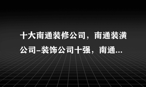 十大南通装修公司，南通装潢公司-装饰公司十强，南通装修公司哪家口碑好