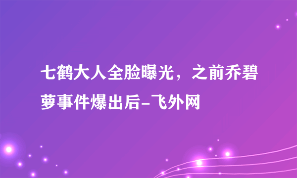 七鹤大人全脸曝光，之前乔碧萝事件爆出后-飞外网