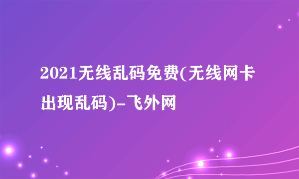 2021无线乱码免费(无线网卡出现乱码)-飞外网