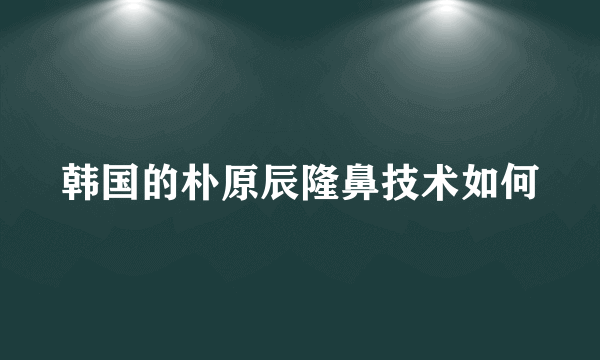 韩国的朴原辰隆鼻技术如何