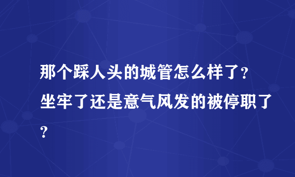 那个踩人头的城管怎么样了？坐牢了还是意气风发的被停职了？