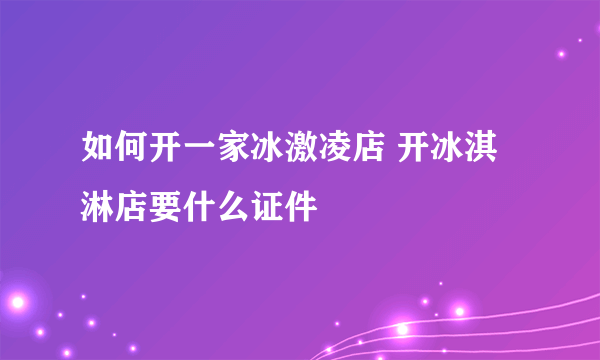 如何开一家冰激凌店 开冰淇淋店要什么证件