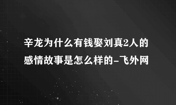 辛龙为什么有钱娶刘真2人的感情故事是怎么样的-飞外网