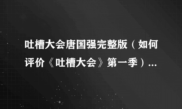 吐槽大会唐国强完整版（如何评价《吐槽大会》第一季）资料_飞外网