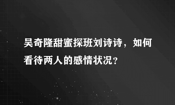 吴奇隆甜蜜探班刘诗诗，如何看待两人的感情状况？