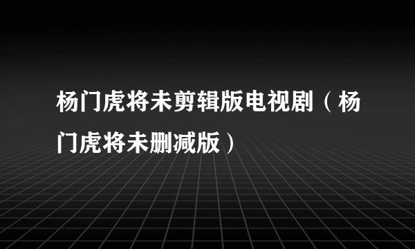 杨门虎将未剪辑版电视剧（杨门虎将未删减版）