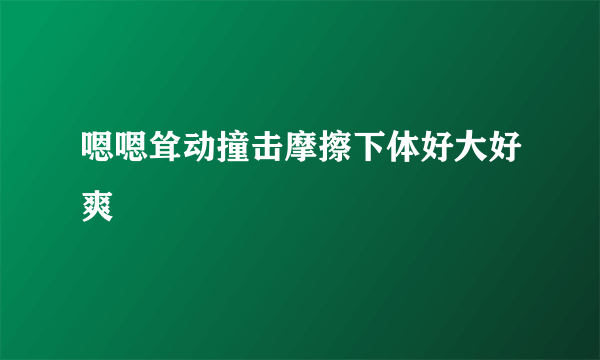 嗯嗯耸动撞击摩擦下体好大好爽