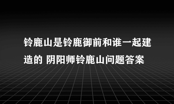 铃鹿山是铃鹿御前和谁一起建造的 阴阳师铃鹿山问题答案