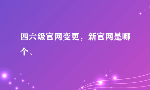 四六级官网变更，新官网是哪个、