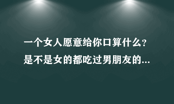 一个女人愿意给你口算什么？是不是女的都吃过男朋友的那指什么？