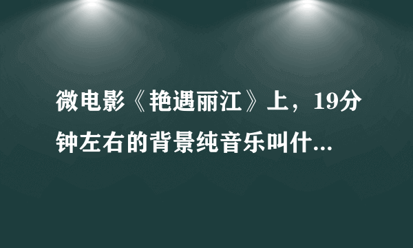 微电影《艳遇丽江》上，19分钟左右的背景纯音乐叫什么？谢谢