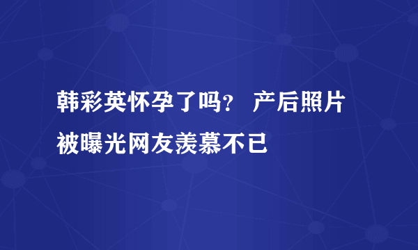 韩彩英怀孕了吗？ 产后照片被曝光网友羡慕不已