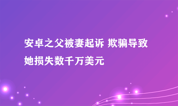 安卓之父被妻起诉 欺骗导致她损失数千万美元