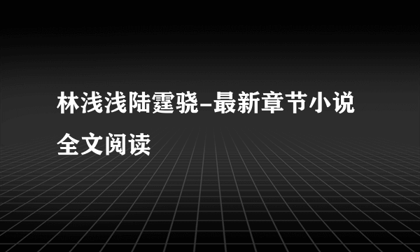 林浅浅陆霆骁-最新章节小说全文阅读