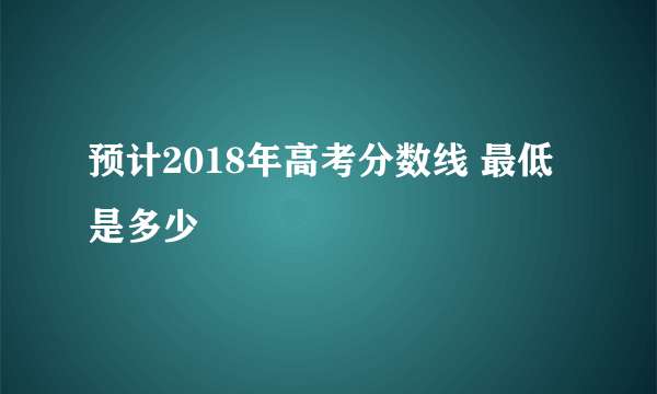 预计2018年高考分数线 最低是多少