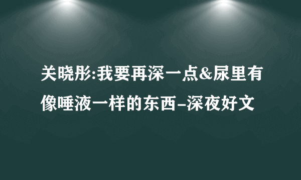 关晓彤:我要再深一点&尿里有像唾液一样的东西-深夜好文