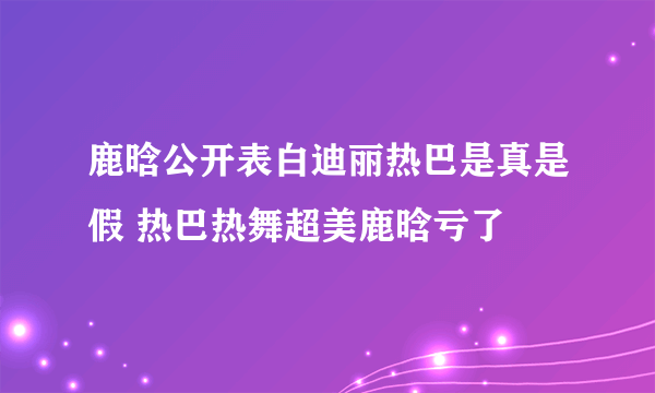 鹿晗公开表白迪丽热巴是真是假 热巴热舞超美鹿晗亏了