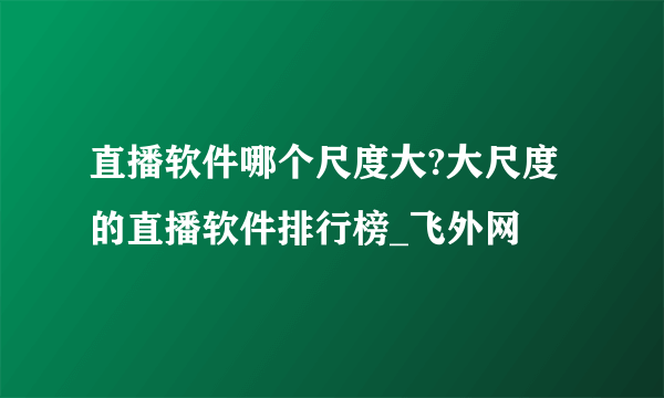 直播软件哪个尺度大?大尺度的直播软件排行榜_飞外网