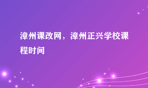 漳州课改网，漳州正兴学校课程时间