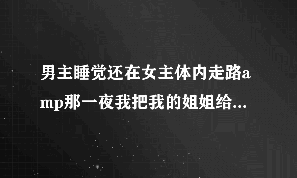 男主睡觉还在女主体内走路amp那一夜我把我的姐姐给睡了深夜好文