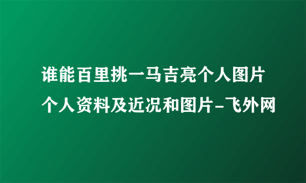 谁能百里挑一马吉亮个人图片个人资料及近况和图片-飞外网