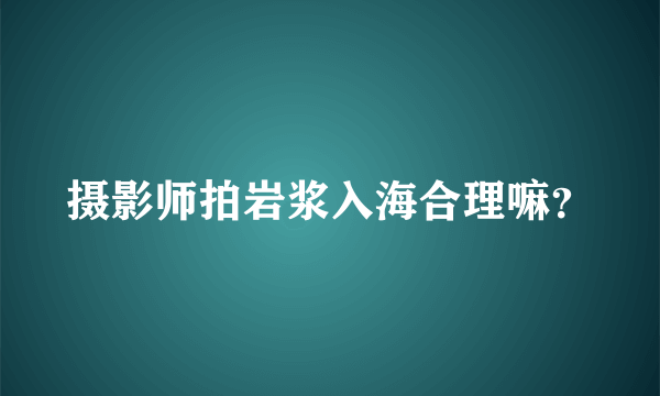 摄影师拍岩浆入海合理嘛？