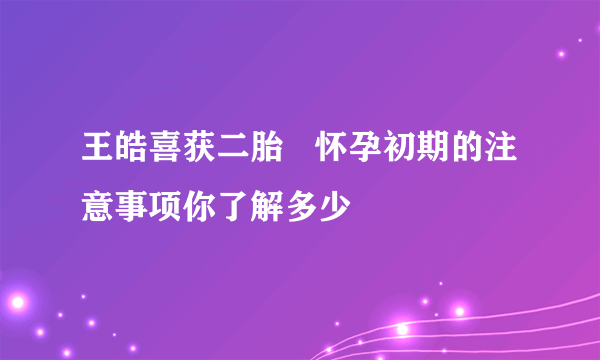 王皓喜获二胎   怀孕初期的注意事项你了解多少