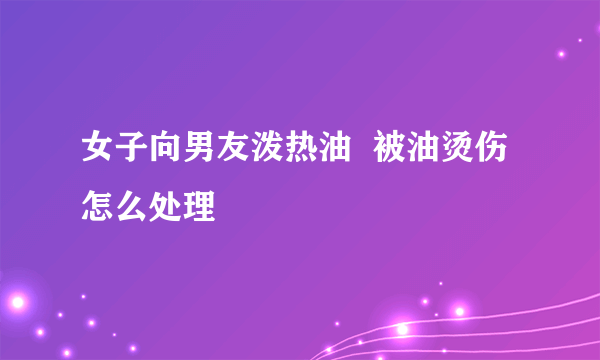 女子向男友泼热油  被油烫伤怎么处理