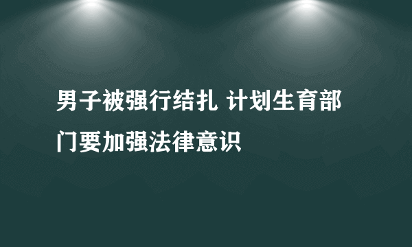 男子被强行结扎 计划生育部门要加强法律意识