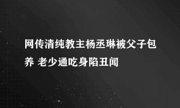 网传清纯教主杨丞琳被父子包养 老少通吃身陷丑闻