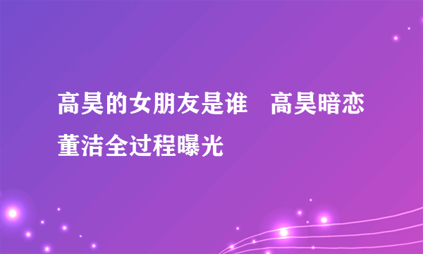 高昊的女朋友是谁   高昊暗恋董洁全过程曝光