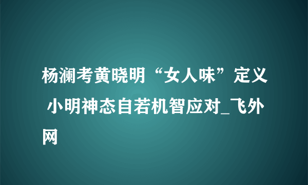 杨澜考黄晓明“女人味”定义 小明神态自若机智应对_飞外网