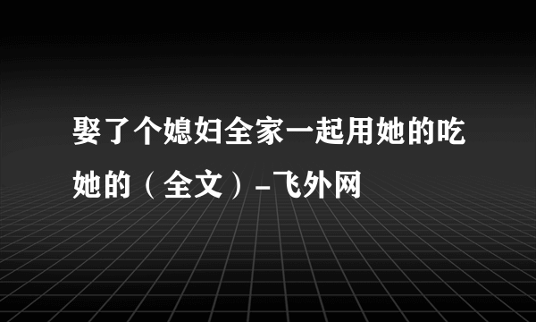 娶了个媳妇全家一起用她的吃她的（全文）-飞外网