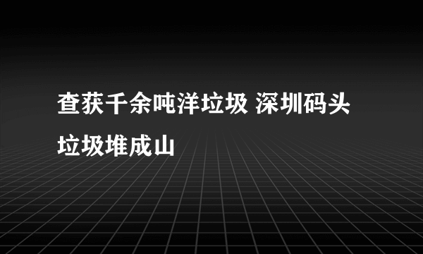 查获千余吨洋垃圾 深圳码头垃圾堆成山