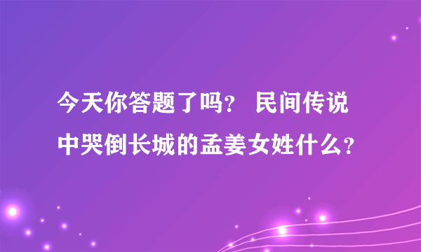 今天你答题了吗？ 民间传说中哭倒长城的孟姜女姓什么？