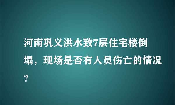 河南巩义洪水致7层住宅楼倒塌，现场是否有人员伤亡的情况？