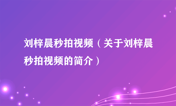 刘梓晨秒拍视频（关于刘梓晨秒拍视频的简介）