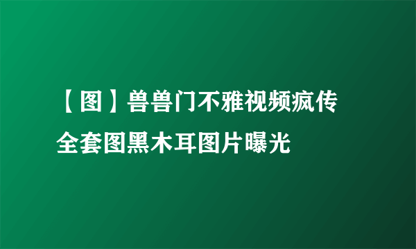 【图】兽兽门不雅视频疯传 全套图黑木耳图片曝光