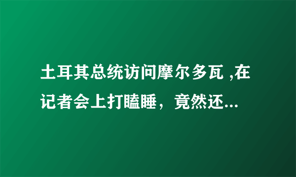 土耳其总统访问摩尔多瓦 ,在记者会上打瞌睡，竟然还不是第一次，对此你怎么看？