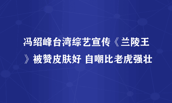 冯绍峰台湾综艺宣传《兰陵王》被赞皮肤好 自嘲比老虎强壮