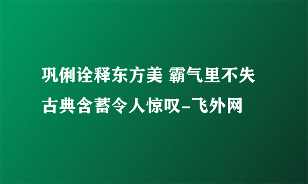 巩俐诠释东方美 霸气里不失古典含蓄令人惊叹-飞外网