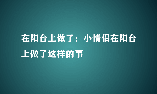 在阳台上做了：小情侣在阳台上做了这样的事