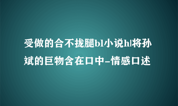 受做的合不拢腿bl小说h|将孙斌的巨物含在口中-情感口述