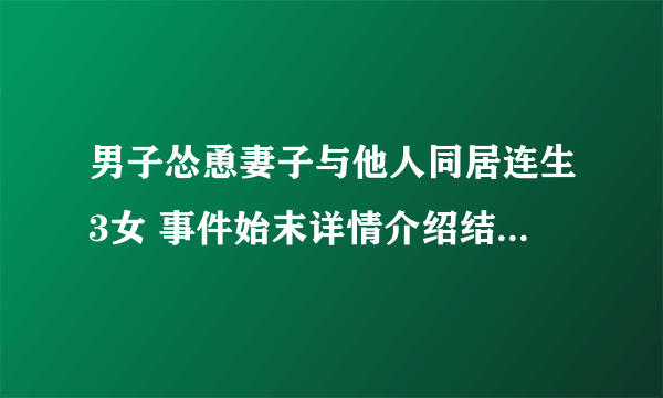 男子怂恿妻子与他人同居连生3女 事件始末详情介绍结果让人傻眼