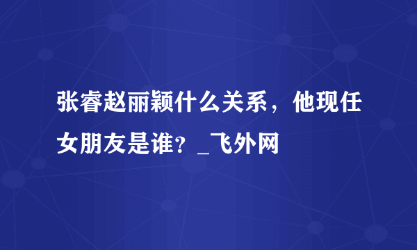 张睿赵丽颖什么关系，他现任女朋友是谁？_飞外网