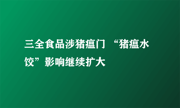 三全食品涉猪瘟门 “猪瘟水饺”影响继续扩大