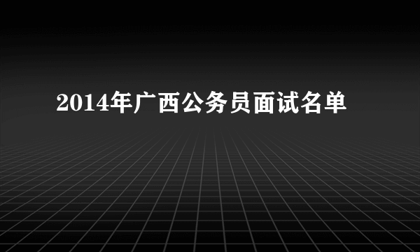 2014年广西公务员面试名单