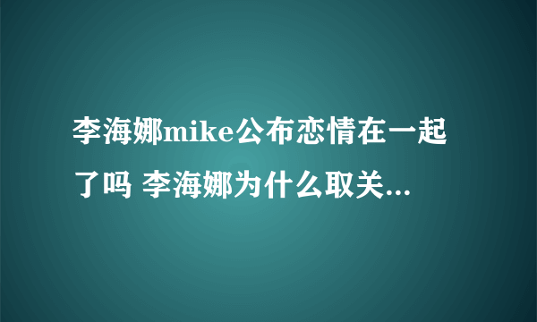 李海娜mike公布恋情在一起了吗 李海娜为什么取关mike关系淡了吗