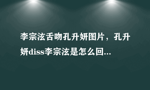 李宗泫舌吻孔升妍图片，孔升妍diss李宗泫是怎么回事？_飞外网