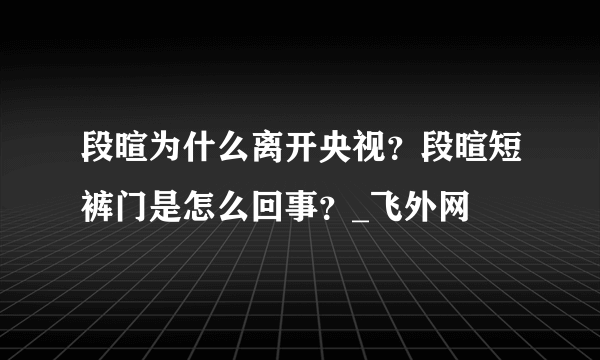 段暄为什么离开央视？段暄短裤门是怎么回事？_飞外网